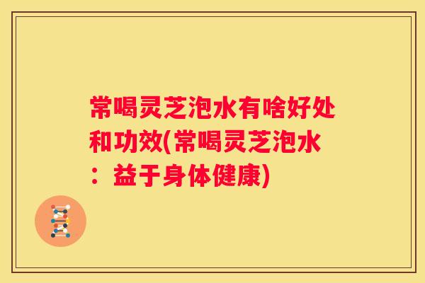 常喝灵芝泡水有啥好处和功效(常喝灵芝泡水：益于身体健康)