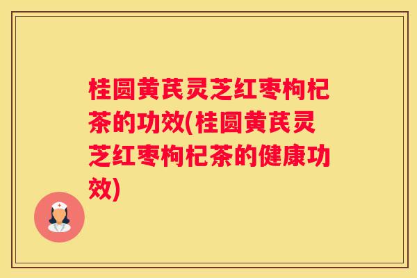 桂圆黄芪灵芝红枣枸杞茶的功效(桂圆黄芪灵芝红枣枸杞茶的健康功效)