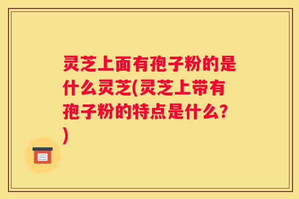 灵芝上面有孢子粉的是什么灵芝(灵芝上带有孢子粉的特点是什么？)