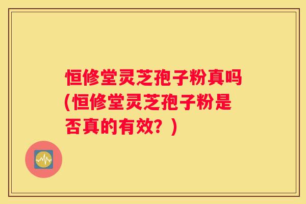 恒修堂灵芝孢子粉真吗(恒修堂灵芝孢子粉是否真的有效？)