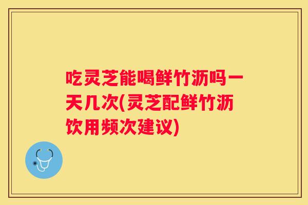 吃灵芝能喝鲜竹沥吗一天几次(灵芝配鲜竹沥饮用频次建议)