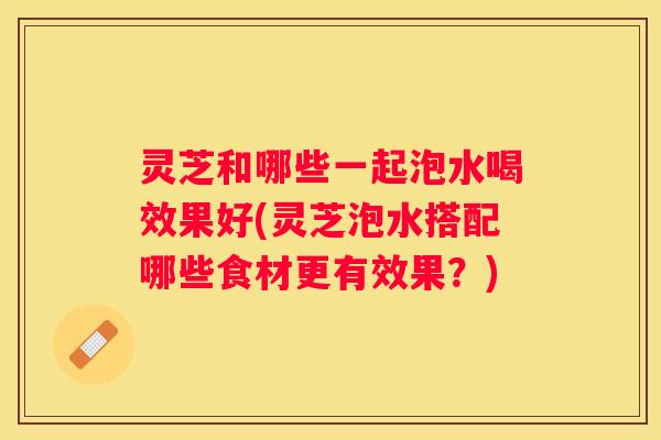 灵芝和哪些一起泡水喝效果好(灵芝泡水搭配哪些食材更有效果？)