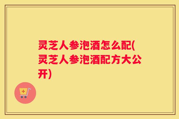 灵芝人参泡酒怎么配(灵芝人参泡酒配方大公开) 灵芝人参泡酒怎么配(灵芝人参泡酒配方大公开)