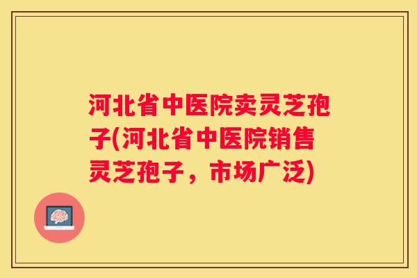 河北省中医院卖灵芝孢子(河北省中医院销售灵芝孢子,市场广泛) 河北省中医院卖灵芝孢子(河北省中医院销售灵芝孢子,市场广泛)