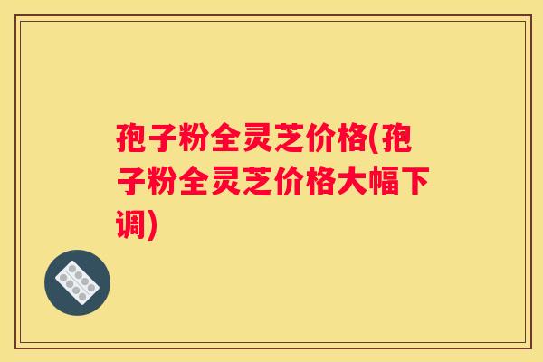孢子粉全灵芝价格(孢子粉全灵芝价格大幅下调)