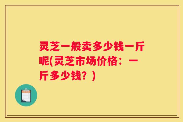 灵芝一般卖多少钱一斤呢(灵芝市场价格:一斤多少钱?) 灵芝一般卖多少钱一斤呢(灵芝市场价格:一斤多少钱?)