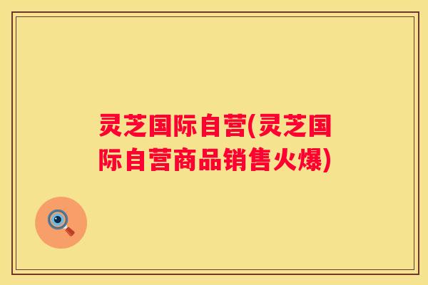 灵芝国际自营(灵芝国际自营商品销售火爆)
