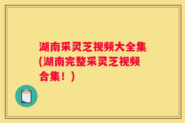 湖南采灵芝视频大全集(湖南完整采灵芝视频合集!) 湖南采灵芝视频大全集(湖南完整采灵芝视频合集!)