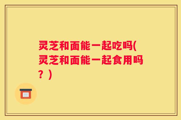 灵芝和面能一起吃吗(灵芝和面能一起食用吗？)