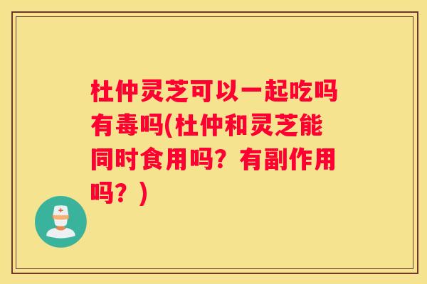 杜仲灵芝可以一起吃吗有毒吗(杜仲和灵芝能同时食用吗？有副作用吗？)