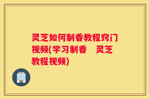 灵芝如何制香教程窍门视频(学习制香　灵芝教程视频)