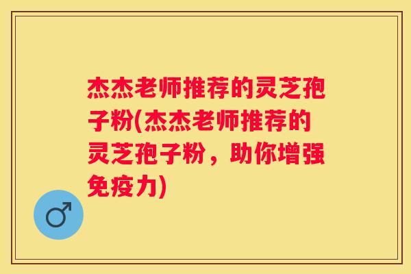 杰杰老师推荐的灵芝孢子粉(杰杰老师推荐的灵芝孢子粉，助你增强免疫力)
