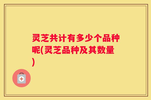 灵芝共计有多少个品种呢(灵芝品种及其数量)