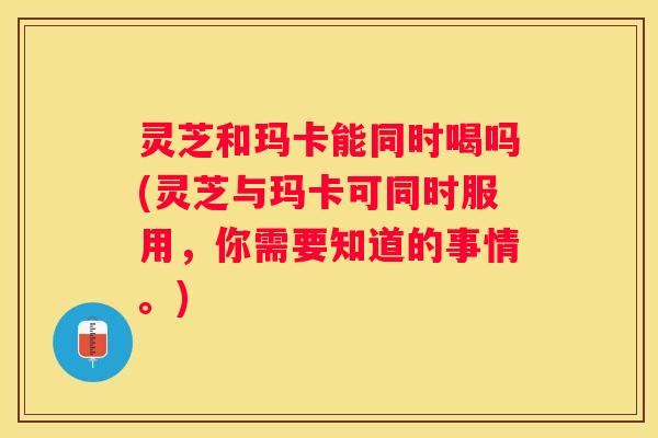 灵芝和玛卡能同时喝吗(灵芝与玛卡可同时服用,你需要知道的事情。) 灵芝和玛卡能同时喝吗(灵芝与玛卡可同时服用,你需要知道的事情。)