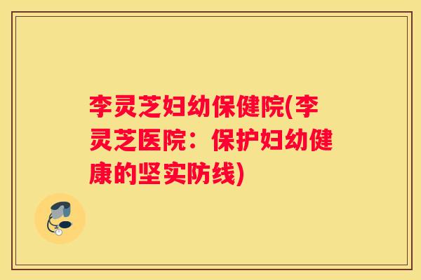 李灵芝妇幼保健院(李灵芝医院：保护妇幼健康的坚实防线)