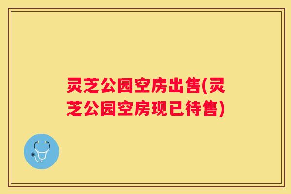 灵芝公园空房出售(灵芝公园空房现已待售)