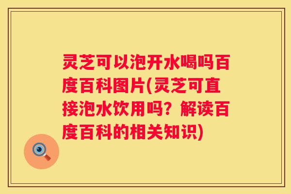 灵芝可以泡开水喝吗百度百科图片(灵芝可直接泡水饮用吗？解读百度百科的相关知识)