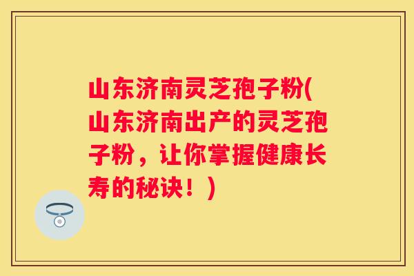 山东济南灵芝孢子粉(山东济南出产的灵芝孢子粉，让你掌握健康长寿的秘诀！)