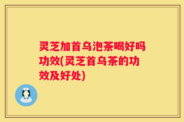 灵芝加首乌泡茶喝好吗功效(灵芝首乌茶的功效及好处)