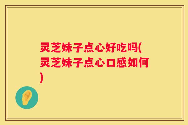 灵芝妹子点心好吃吗(灵芝妹子点心口感如何) 灵芝妹子点心好吃吗(灵芝妹子点心口感如何)
