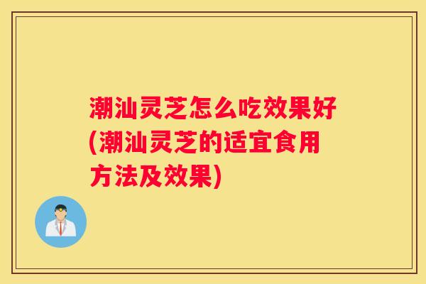 潮汕灵芝怎么吃效果好(潮汕灵芝的适宜食用方法及效果)