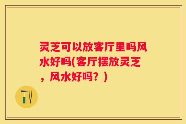灵芝可以放客厅里吗风水好吗(客厅摆放灵芝，风水好吗？)