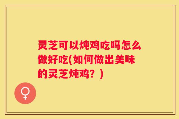 灵芝可以炖鸡吃吗怎么做好吃(如何做出美味的灵芝炖鸡?) 灵芝可以炖鸡吃吗怎么做好吃(如何做出美味的灵芝炖鸡?)