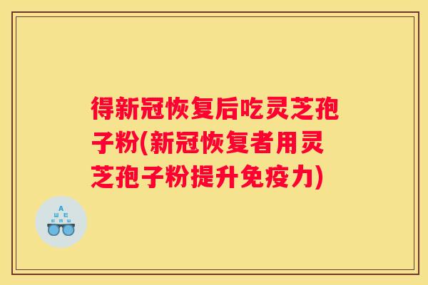 得新冠恢复后吃灵芝孢子粉(新冠恢复者用灵芝孢子粉提升免疫力)