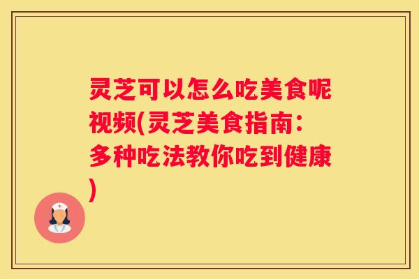 灵芝可以怎么吃美食呢视频(灵芝美食指南：多种吃法教你吃到健康)
