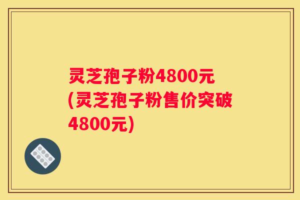 灵芝孢子粉4800元(灵芝孢子粉售价突破4800元)