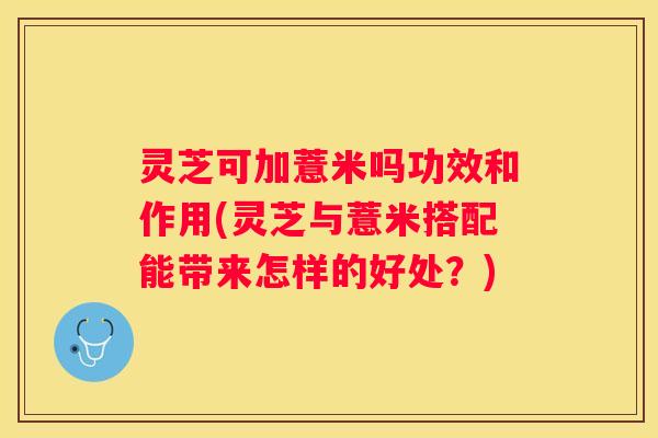 灵芝可加薏米吗功效和作用(灵芝与薏米搭配能带来怎样的好处?) 灵芝可加薏米吗功效和作用(灵芝与薏米搭配能带来怎样的好处?)