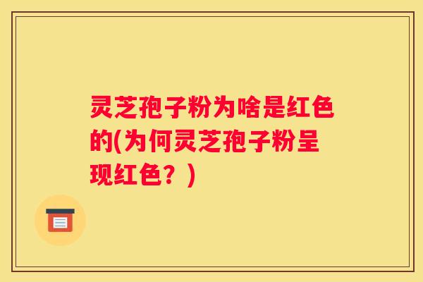 灵芝孢子粉为啥是红色的(为何灵芝孢子粉呈现红色？)