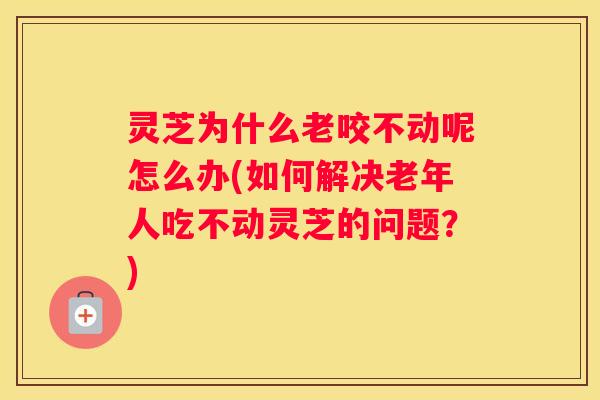 灵芝为什么老咬不动呢怎么办(如何解决老年人吃不动灵芝的问题?) 灵芝为什么老咬不动呢怎么办(如何解决老年人吃不动灵芝的问题?)