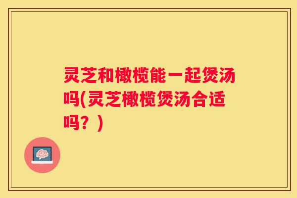 灵芝和橄榄能一起煲汤吗(灵芝橄榄煲汤合适吗?) 灵芝和橄榄能一起煲汤吗(灵芝橄榄煲汤合适吗?)