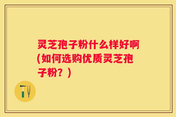 灵芝孢子粉什么样好啊(如何选购优质灵芝孢子粉?) 灵芝孢子粉什么样好啊(如何选购优质灵芝孢子粉?)