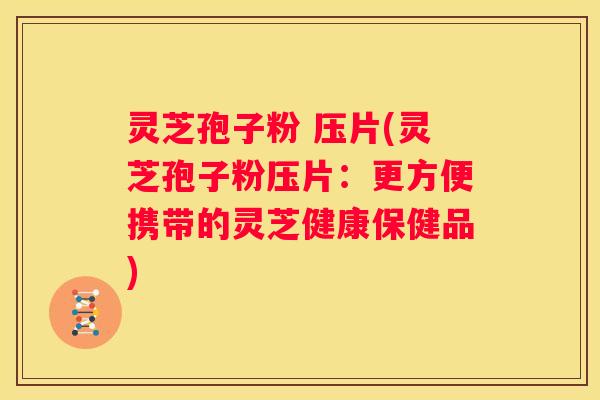 灵芝孢子粉 压片(灵芝孢子粉压片：更方便携带的灵芝健康保健品)
