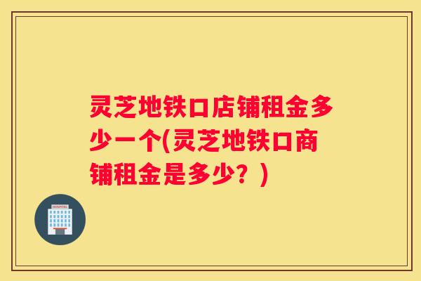 灵芝地铁口店铺租金多少一个(灵芝地铁口商铺租金是多少？)