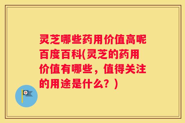 灵芝哪些药用价值高呢百度百科(灵芝的药用价值有哪些，值得关注的用途是什么？)