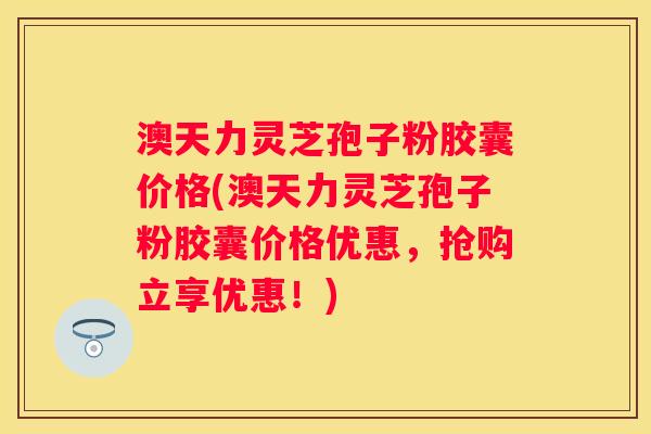澳天力灵芝孢子粉胶囊价格(澳天力灵芝孢子粉胶囊价格优惠，抢购立享优惠！)