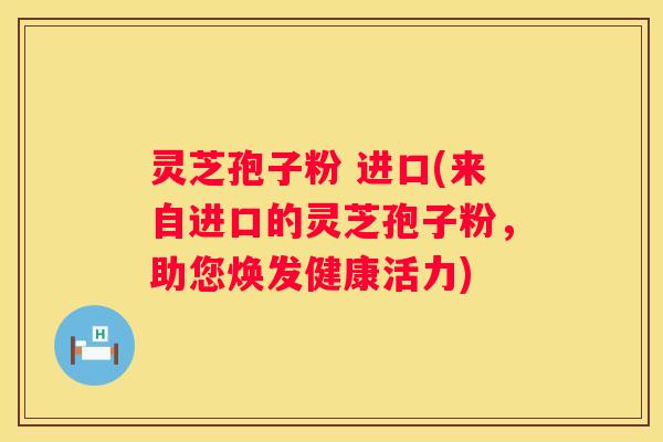 灵芝孢子粉 进口(来自进口的灵芝孢子粉，助您焕发健康活力)
