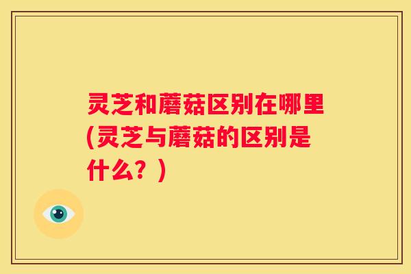 灵芝和蘑菇区别在哪里(灵芝与蘑菇的区别是什么？)
