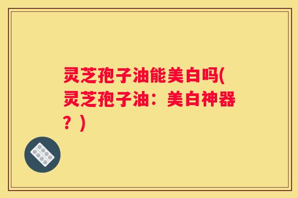 灵芝孢子油能美白吗(灵芝孢子油：美白神器？)