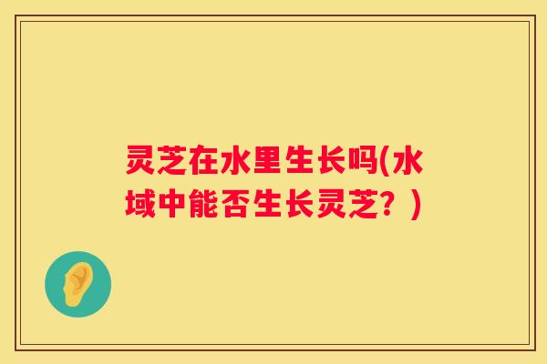 灵芝在水里生长吗(水域中能否生长灵芝？)