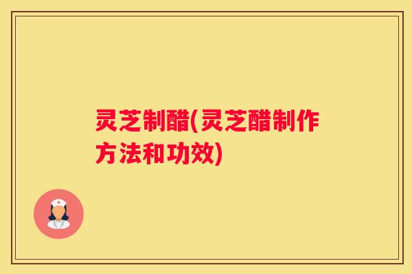 灵芝制醋(灵芝醋制作方法和功效) 灵芝制醋(灵芝醋制作方法和功效)