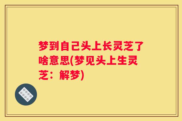 梦到自己头上长灵芝了啥意思(梦见头上生灵芝：解梦)