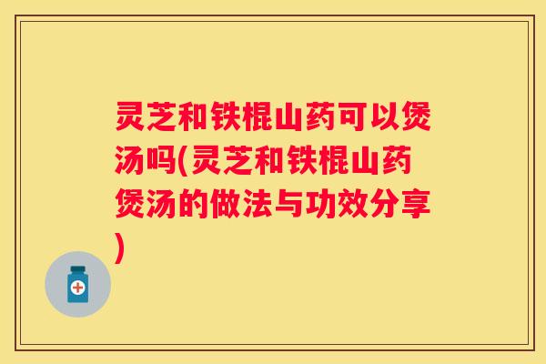 灵芝和铁棍山药可以煲汤吗(灵芝和铁棍山药煲汤的做法与功效分享)