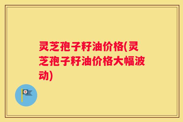 灵芝孢子籽油价格(灵芝孢子籽油价格大幅波动) 灵芝孢子籽油价格(灵芝孢子籽油价格大幅波动)