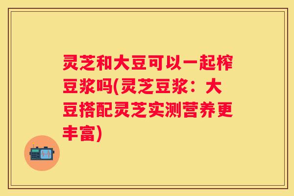 灵芝和大豆可以一起榨豆浆吗(灵芝豆浆：大豆搭配灵芝实测营养更丰富)