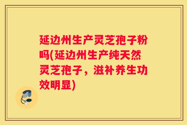延边州生产灵芝孢子粉吗(延边州生产纯天然灵芝孢子,滋补养生功效明显) 延边州生产灵芝孢子粉吗(延边州生产纯天然灵芝孢子,滋补养生功效明显)