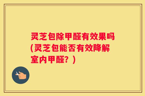 灵芝包除甲醛有效果吗(灵芝包能否有效降解室内甲醛？)